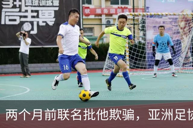 两个月前联名批他"欺骗"，亚洲足协主席如今改口挺连任