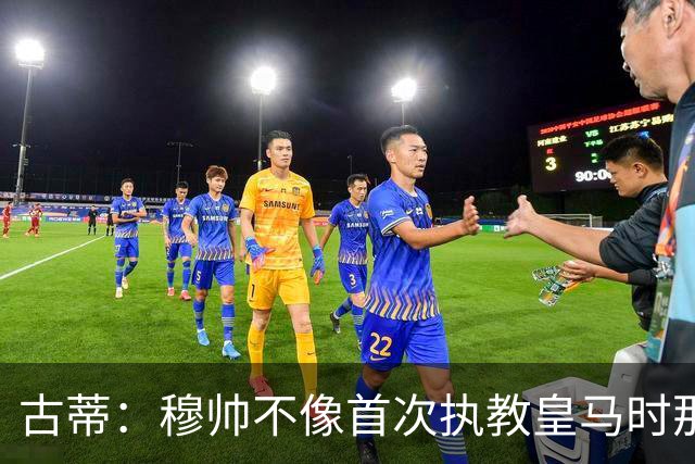 古蒂：穆帅不像首次执教皇马时那么冲动，如今更冷静更亲近球员