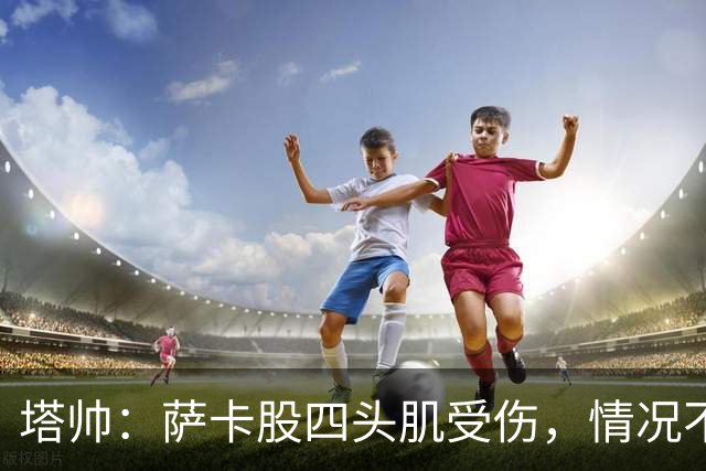 塔帅：萨卡股四头肌受伤，情况不乐观；我们来这是为了赢球的