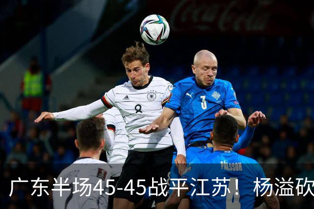 广东半场45-45战平江苏！杨溢砍12分，徐杰又梦游，杜锋现场观战