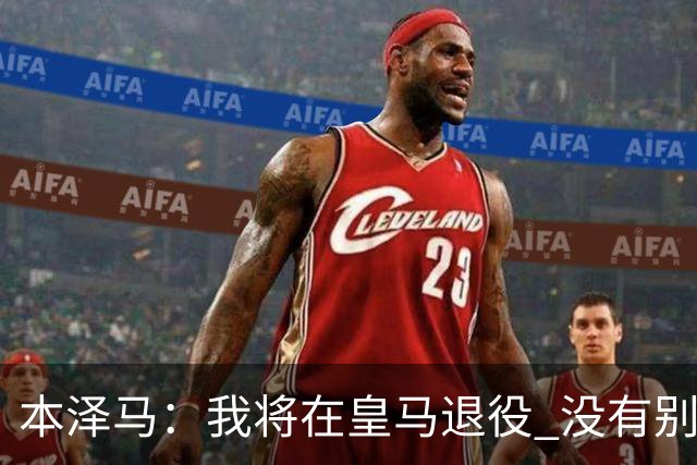 本泽马：我将在皇马退役 没有别的选项