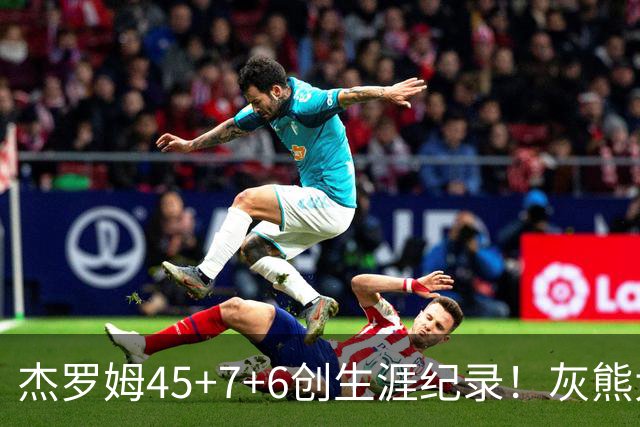 杰罗姆45+7+6创生涯纪录！灰熊大胜爵士 探花15中2榜眼仅9分