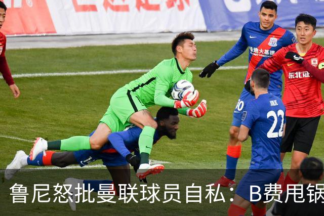 鲁尼怒批曼联球员自私：B费甩锅暴露责任感缺失